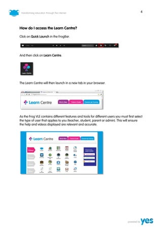 4
How do I access the Learn Centre?
Click on Quick Launch in the FrogBar.
And then click on Learn Centre.
The Learn Centre will then launch in a new tab in your browser.
As the Frog VLE contains different features and tools for different users you must first select
the type of user that applies to you (teacher, student, parent or admin). This will ensure
the help and videos displayed are relevant and accurate.
 
