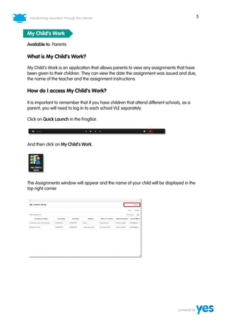 5
My Child’s Work
Available to: Parents
What is My Child’s Work?
My Child’s Work is an application that allows parents to view any assignments that have
been given to their children. They can view the date the assignment was issued and due,
the name of the teacher and the assignment instructions.
How do I access My Child’s Work?
It is important to remember that if you have children that attend different schools, as a
parent, you will need to log in to each school VLE separately.
Click on Quick Launch in the FrogBar.
And then click on My Child’s Work.
The Assignments window will appear and the name of your child will be displayed in the
top right corner.
 