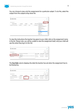 6
You can choose to view only the assignments for a particular subject. To do this, select the
subject from the subjects drop down list.
To view the instructions the teacher has given to your child, click on the assignment name
in the list. Please note, you will be unable to view the assignment itself; only your child will
see this when they log in to the VLE.
The Due Date column displays the date the teacher has set when the assignment has to
be finished by.
 