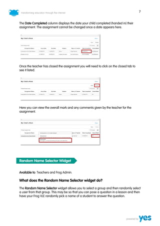 7
The Date Completed column displays the date your child completed (handed in) their
assignment. The assignment cannot be changed once a date appears here.
Once the teacher has closed the assignment you will need to click on the closed tab to
see it listed.
Here you can view the overall mark and any comments given by the teacher for the
assignment.
Random Name Selector Widget
Available to: Teachers and Frog Admin.
What does the Random Name Selector widget do?
The Random Name Selector widget allows you to select a group and then randomly select
a user from that group. This may be so that you can pose a question in a lesson and then
have your Frog VLE randomly pick a name of a student to answer the question.
 