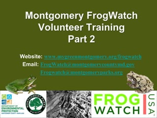 1
Montgomery FrogWatch
Volunteer Training
Part 2
Website: www.mygreenmontgomery.org/frogwatch
Email: FrogWatch@montgomerycountymd.gov
Frogwatch@montgomeryparks.org
 