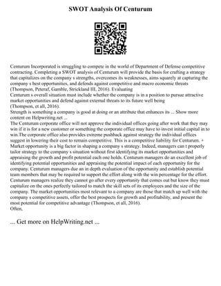 SWOT Analysis Of Centurum
Centurum Incorporated is struggling to compete in the world of Department of Defense competitive
contracting. Completing a SWOT analysis of Centurum will provide the basis for crafting a strategy
that capitalizes on the company s strengths, overcomes its weaknesses, aims squarely at capturing the
company s best opportunities, and defends against competitive and macro economic threats
(Thompson, Peteraf, Gamble, Strickland III, 2016). Evaluating
Centurum s overall situation must include whether the company is in a position to pursue attractive
market opportunities and defend against external threats to its future well being
(Thompson, et all, 2016).
Strength is something a company is good at doing or an attribute that enhances its ... Show more
content on Helpwriting.net ...
The Centurum corporate office will not approve the individual offices going after work that they may
win if it is for a new customer or something the corporate office may have to invest initial capital in to
win.The corporate office also provides extreme pushback against strategy the individual offices
suggest in lowering their cost to remain competitive. This is a competitive liability for Centurum. +
Market opportunity is a big factor in shaping a company s strategy. Indeed, managers can t properly
tailor strategy to the company s situation without first identifying its market opportunities and
appraising the growth and profit potential each one holds. Centurum managers do an excellent job of
identifying potential opportunities and appraising the potential impact of each opportunity for the
company. Centurum managers due an in depth evaluation of the opportunity and establish potential
team members that may be required to support the effort along with the win percentage for the effort.
Centurum managers realize they cannot go after every opportunity that comes out but know they must
capitalize on the ones perfectly tailored to match the skill sets of its employees and the size of the
company. The market opportunities most relevant to a company are those that match up well with the
company s competitive assets, offer the best prospects for growth and profitability, and present the
most potential for competitive advantage (Thompson, et all, 2016).
Often,
... Get more on HelpWriting.net ...
 