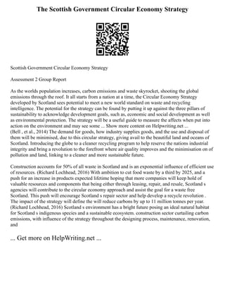 The Scottish Government Circular Economy Strategy
Scottish Government Circular Economy Strategy
Assessment 2 Group Report
As the worlds population increases, carbon emissions and waste skyrocket, shooting the global
emissions through the roof. It all starts from a nation at a time, the Circular Economy Strategy
developed by Scotland sees potential to meet a new world standard on waste and recycling
intelligence. The potential for the strategy can be found by putting it up against the three pillars of
sustainability to acknowledge development goals, such as, economic and social development as well
as environmental protection. The strategy will be a useful guide to measure the affects when put into
action on the environment and may see some ... Show more content on Helpwriting.net ...
(Bell , et al., 2014) The demand for goods, how industry supplies goods, and the use and disposal of
them will be minimised, due to this circular strategy, giving avail to the beautiful land and oceans of
Scotland. Introducing the globe to a cleaner recycling program to help reserve the nations industrial
integrity and bring a revolution to the forefront where air quality improves and the minimisation on of
pollution and land, linking to a cleaner and more sustainable future.
Construction accounts for 50% of all waste in Scotland and is an exponential influence of efficient use
of resources. (Richard Lochhead, 2016) With ambition to cut food waste by a third by 2025, and a
push for an increase in products expected lifetime hoping that more companies will keep hold of
valuable resources and components that being either through leasing, repair, and resale, Scotland s
agencies will contribute to the circular economy approach and assist the goal for a waste free
Scotland. This push will encourage Scotland s repair sector and help develop a recycle revolution .
The impact of the strategy will define the will reduce carbons by up to 11 million tonnes per year.
(Richard Lochhead, 2016) Scotland s environment has a bright future posing an ideal natural habitat
for Scotland s indigenous species and a sustainable ecosystem. construction sector curtailing carbon
emissions, with influence of the strategy throughout the designing process, maintenance, renovation,
and
... Get more on HelpWriting.net ...
 