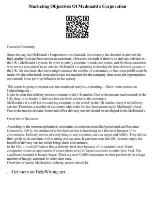 Marketing Objectives Of Mcdonald s Corporation
Executive Summary
Since the day that McDonald s Corporation was founded, the company has devoted to provide the
high quality food and best service to customers. However, the truth is there is no delivery services in
the UK s McDonald s system. In order to satisfy customer s needs and wants, and for those customers
who are not convenient to go outside, McDonald s is planning to develop the food delivery system in
the UK. On one hand, this move might increase the number of consumers, so that more profit could be
made. On the other hand, more employees are required for the company, then more job opportunities
are created, it has positive influence to the society.
This report is going to expand current situational analysis, evaluating ... Show more content on
Helpwriting.net ...
It can be seen that delivery service is mature in the UK market. Due to the mature road network in the
UK, there is no border to delivery hot and fresh cuisine to the customers.
McDonald s is a well known catering company in the world. In the UK market, there is no delivery
service. Therefore, a number of customers who looks for fast food cannot enjoy McDonald s food.
Due to the market demand, home and office delivery service should be developed in the McDonald s.
Overview of the sector
According to the western agricultural economics association research(Agricultural and Resource
Economics, 2001), the demand of a fast food service is increasing in a fast level because of its
convenience. Delivery service of every thing is very common, such as Argos and ASDA. They deliver
their goods to its customer with a strong driving team. It can been seen that UK residents enjoy the
benefit of delivery service which brings them convenience.
In the UK, it is not difficult to find a delivery food shop because of its common level. Some
companies promo an application of smart phone to let different customers to order their food. The
significant example is hungry house. There are over 10,000 restaurants on their perform to let a huge
number of hungry customer to order their need.
Overview of sector, McDonald s delivery service should be
... Get more on HelpWriting.net ...
 