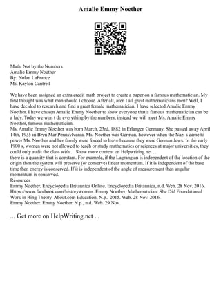 Amalie Emmy Noether
Math, Not by the Numbers
Amalie Emmy Noether
By: Nolan LaFrance
Ms. Kaylon Cantrell
We have been assigned an extra credit math project to create a paper on a famous mathematician. My
first thought was what man should I choose. After all, aren t all great mathematicians men? Well, I
have decided to research and find a great female mathematician. I have selected Amalie Emmy
Noether. I have chosen Amalie Emmy Noether to show everyone that a famous mathematician can be
a lady. Today we won t do everything by the numbers, instead we will meet Ms. Amalie Emmy
Noether, famous mathematician.
Ms. Amalie Emmy Noether was born March, 23rd, 1882 in Erlangen Germany. She passed away April
14th, 1935 in Bryn Mar Pennsylvania. Ms. Noether was German, however when the Nazi s came to
power Ms. Noether and her family were forced to leave because they were German Jews. In the early
1900 s, women were not allowed to teach or study mathematics or sciences at major universities, they
could only audit the class with ... Show more content on Helpwriting.net ...
there is a quantity that is constant. For example, if the Lagrangian is independent of the location of the
origin then the system will preserve (or conserve) linear momentum. If it is independent of the base
time then energy is conserved. If it is independent of the angle of measurement then angular
momentum is conserved.
Resources
Emmy Noether. Encyclopedia Britannica Online. Encyclopedia Britannica, n.d. Web. 28 Nov. 2016.
Https://www.facebook.com/historywomen. Emmy Noether, Mathematician: She Did Foundational
Work in Ring Theory. About.com Education. N.p., 2015. Web. 28 Nov. 2016.
Emmy Noether. Emmy Noether. N.p., n.d. Web. 29 Nov.
... Get more on HelpWriting.net ...
 