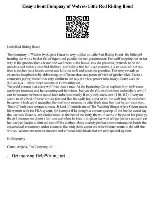 Essay about Company of Wolves-Little Red Riding Hood
Little Red Riding Hood
The Company of Wolves by Angela Carter is very similar to Little Red Riding Hood , the little girl
heading out with a basket full of liquor and goodies for her grandmother. The wolf stopping her on her
way to the grandmother s house; the wolf races to the house, eats the grandma, pretends to be the
grandma and makes Little Red Riding Hood believe that he is her grandma. He pounces on her and
tries to eat her but a hunter comes and kills the wolf and saves the grandma. The story reveals an
extensive imagination by elaborating on different ideas and points of view of gender roles. Carter s
characters portray these roles very similar to the way we view gender roles today. Carter uses the
wolves as a ... Show more content on Helpwriting.net ...
We could assume that every wolf was once a man. At the beginning Carter explains how wolves are
carnivore incarnate and he s cunning and ferocious , but yet she also explains how melancholy a wolf
can be because the beasts would love to be less beastly if only they knew how (110, 112). Everyone
seems to be afraid of these wolves fear and flee the wolf; for, worst of all, the wolf may be more then
he seems which could mean that the wolf isn t necessarily after fresh meat but that he just wants sex.
The wolf only sees women as meat. It kind of reminds me of The Wedding Singer where Glenn grades
his women with the FDA system, for example if he thought a woman was top of the line he would say
that she was Grade A, top choice meat. At the end of the story, the wolf seems to be put in his place by
the girl because she doesn t fear him and when he tries to frighten her with telling her he s going to eat
her, she just laughs at him and rips off his clothes. Many stereotypes have men portrayed as beasts that
crave sexual encounters and as creatures that only think about sex which Carter seems to do with the
wolves. Women are seen as innocent and virtuous individuals that are only spoiled by men.
Bibliography
Carter, Angela, The Company of
... Get more on HelpWriting.net ...
 