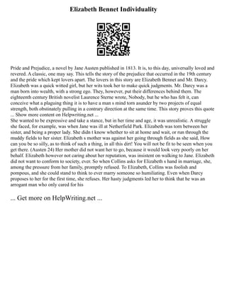 Elizabeth Bennet Individuality
Pride and Prejudice, a novel by Jane Austen published in 1813. It is, to this day, universally loved and
revered. A classic, one may say. This tells the story of the prejudice that occurred in the 19th century
and the pride which kept lovers apart. The lovers in this story are Elizabeth Bennet and Mr. Darcy.
Elizabeth was a quick witted girl, but her wits took her to make quick judgments. Mr. Darcy was a
man born into wealth, with a strong ego. They, however, put their differences behind them. The
eighteenth century British novelist Laurence Sterne wrote, Nobody, but he who has felt it, can
conceive what a plaguing thing it is to have a man s mind torn asunder by two projects of equal
strength, both obstinately pulling in a contrary direction at the same time. This story proves this quote
... Show more content on Helpwriting.net ...
She wanted to be expressive and take a stance, but in her time and age, it was unrealistic. A struggle
she faced, for example, was when Jane was ill at Netherfield Park. Elizabeth was torn between her
sister, and being a proper lady. She didn t know whether to sit at home and wait, or run through the
muddy fields to her sister. Elizabeth s mother was against her going through fields as she said, How
can you be so silly, as to think of such a thing, in all this dirt! You will not be fit to be seen when you
get there. (Austen 24) Her mother did not want her to go, because it would look very poorly on her
behalf. Elizabeth however not caring about her reputation, was insistent on walking to Jane. Elizabeth
did not want to conform to society, ever. So when Collins asks for Elizabeth s hand in marriage, she,
among the pressure from her family, promptly refused. To Elizabeth, Collins was foolish and
pompous, and she could stand to think to ever marry someone so humiliating. Even when Darcy
proposes to her for the first time, she refuses. Her hasty judgments led her to think that he was an
arrogant man who only cared for his
... Get more on HelpWriting.net ...
 