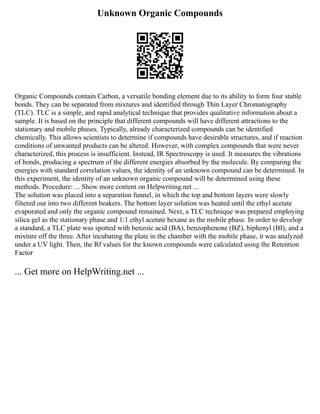 Unknown Organic Compounds
Organic Compounds contain Carbon, a versatile bonding element due to its ability to form four stable
bonds. They can be separated from mixtures and identified through Thin Layer Chromatography
(TLC). TLC is a simple, and rapid analytical technique that provides qualitative information about a
sample. It is based on the principle that different compounds will have different attractions to the
stationary and mobile phases. Typically, already characterized compounds can be identified
chemically. This allows scientists to determine if compounds have desirable structures, and if reaction
conditions of unwanted products can be altered. However, with complex compounds that were never
characterized, this process is insufficient. Instead, IR Spectroscopy is used. It measures the vibrations
of bonds, producing a spectrum of the different energies absorbed by the molecule. By comparing the
energies with standard correlation values, the identity of an unknown compound can be determined. In
this experiment, the identity of an unknown organic compound will be determined using these
methods. Procedure: ... Show more content on Helpwriting.net ...
The solution was placed into a separation funnel, in which the top and bottom layers were slowly
filtered out into two different beakers. The bottom layer solution was heated until the ethyl acetate
evaporated and only the organic compound remained. Next, a TLC technique was prepared employing
silica gel as the stationary phase and 1:1 ethyl acetate hexane as the mobile phase. In order to develop
a standard, a TLC plate was spotted with benzoic acid (BA), benzophenone (BZ), biphenyl (BI), and a
mixture off the three. After incubating the plate in the chamber with the mobile phase, it was analyzed
under a UV light. Then, the Rf values for the known compounds were calculated using the Retention
Factor
... Get more on HelpWriting.net ...
 