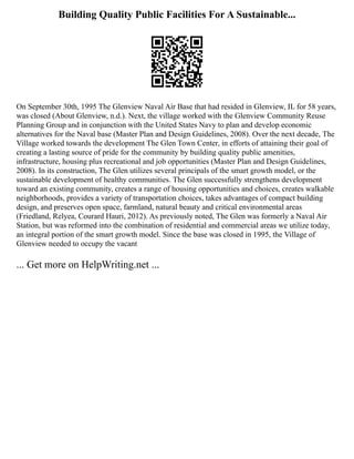 Building Quality Public Facilities For A Sustainable...
On September 30th, 1995 The Glenview Naval Air Base that had resided in Glenview, IL for 58 years,
was closed (About Glenview, n.d.). Next, the village worked with the Glenview Community Reuse
Planning Group and in conjunction with the United States Navy to plan and develop economic
alternatives for the Naval base (Master Plan and Design Guidelines, 2008). Over the next decade, The
Village worked towards the development The Glen Town Center, in efforts of attaining their goal of
creating a lasting source of pride for the community by building quality public amenities,
infrastructure, housing plus recreational and job opportunities (Master Plan and Design Guidelines,
2008). In its construction, The Glen utilizes several principals of the smart growth model, or the
sustainable development of healthy communities. The Glen successfully strengthens development
toward an existing community, creates a range of housing opportunities and choices, creates walkable
neighborhoods, provides a variety of transportation choices, takes advantages of compact building
design, and preserves open space, farmland, natural beauty and critical environmental areas
(Friedland, Relyea, Courard Hauri, 2012). As previously noted, The Glen was formerly a Naval Air
Station, but was reformed into the combination of residential and commercial areas we utilize today,
an integral portion of the smart growth model. Since the base was closed in 1995, the Village of
Glenview needed to occupy the vacant
... Get more on HelpWriting.net ...
 