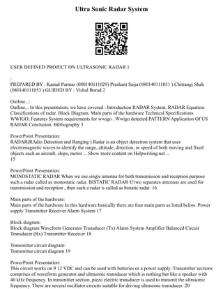 Ultra Sonic Radar System
USER DEFINED PROJECT ON ULTRASONIC RADAR 1
:
PREPARED BY : Kamal Parmar (080140111029) Prashant Saija (080140111051 ) Chitrangi Shah
(080140111053 ) GUIDED BY : Vishal Borad 2
Outline...:
Outline... In this presentation, we have covered : Introduction RADAR System. RADAR Equation.
Classifications of radar. Block Diagram. Main parts of the hardware Technical Specifications
WWIGO, Features System requirements for wwigo . Wwigo detected PATTERN Application Of US
RADAR Conclusion. Bibliography 3
PowerPoint Presentation:
RADAR(RAdio Detection and Ranging ) Radar is an object detection system that uses
electromagnetic waves to identify the range, altitude, direction, or speed of both moving and fixed
objects such as aircraft, ships, motor ... Show more content on Helpwriting.net ...
15
PowerPoint Presentation:
MONOSTATIC RADAR When we use single antenna for both transmission and reception purpose
such a radar called as monostatic radar. BISTATIC RADAR If two separates antennas are used for
transmission and reception , then such a radar is called as bistatic radar. 16
Main parts of the hardware:
Main parts of the hardware In this hardware basically there are four main parts as listed below. Power
supply Transmitter Receiver Alarm System 17
Block diagram:
Block diagram Waveform Generator Transducer (Tx) Alarm System Amplifier Balanced Circuit
Transducer (Rx) Transmitter Receiver 18
Transmitter circuit diagram:
Transmitter circuit diagram 19
PowerPoint Presentation:
This circuit works on 9 12 VDC and can be used with batteries or a power supply. Transmitter sections
comprises of waveform generator and ultrasonic transducer which is nothing but like a speaker with
40 kHz frequency. In transmitter section, piezo electric transducer is used to transmit the ultrasonic
frequency. There are several oscillator circuits suitable for driving ultrasonic transducer. 20
 