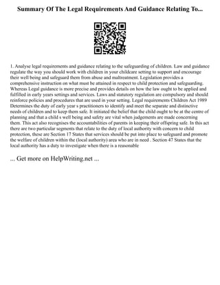 Summary Of The Legal Requirements And Guidance Relating To...
1. Analyse legal requirements and guidance relating to the safeguarding of children. Law and guidance
regulate the way you should work with children in your childcare setting to support and encourage
their well being and safeguard them from abuse and maltreatment. Legislation provides a
comprehensive instruction on what must be attained in respect to child protection and safeguarding.
Whereas Legal guidance is more precise and provides details on how the law ought to be applied and
fulfilled in early years settings and services. Laws and statutory regulation are compulsory and should
reinforce policies and procedures that are used in your setting. Legal requirements Children Act 1989
Determines the duty of early year s practitioners to identify and meet the separate and distinctive
needs of children and to keep them safe. It initiated the belief that the child ought to be at the centre of
planning and that a child s well being and safety are vital when judgements are made concerning
them. This act also recognises the accountabilities of parents in keeping their offspring safe. In this act
there are two particular segments that relate to the duty of local authority with concern to child
protection, these are Section 17 States that services should be put into place to safeguard and promote
the welfare of children within the (local authority) area who are in need . Section 47 States that the
local authority has a duty to investigate when there is a reasonable
... Get more on HelpWriting.net ...
 