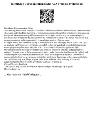 Identifying Communication Styles As A Training Professional
Identifying Communication Styles
As a training professional, you need to be able to differentiate effective and ineffective communication
styles, and understand that their style of communication may often conflict with the way messages are
interpreted. By understanding different communication styles, we can help our students begin to
understand how to separate the message from the communication style of the person with whom they
are communicating and to appropriately respond to the content of the message.
Examples would be a supervisor saying to a subordinate in loud and angry tone of voice ...can t you
do anything right? (aggressive style) or a shop clerk rolling her eyes back as she tells the customer
rummaging through her purse take your time, I m not busy at all (passive aggressive style).
Our communication skills are developed based upon our education, attitudes, and preconceived
notions. The good news is that communication styles can be changed with effort and the right attitude.
No matter your style, effective communication always includes positive feedback. Constructive
comments help those you are speaking with to feel good about themselves, to feel more comfortable
and confident trying new things, to grow, to be heard and to be taken seriously. Critical and
judgmental comments will inhibit growth and learning. For example:
Critical/Negative Feedback
Your voice is way too low. Nobody will hear a word you have to say! Try it again!
Don t bother trying
... Get more on HelpWriting.net ...
 