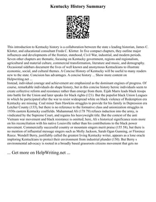 Kentucky History Summary
This introduction to Kentucky history is a collaboration between the state s leading historian, James C.
Klotter, and educational consultant Freda C. Klotter. In five compact chapters, they outline major
influences and developments of the frontier, statehood, Civil War, industrial, and modern periods.
Seven other chapters are thematic, focusing on Kentucky government, regions and regionalism,
agricultural and material culture, commercial transformation, literature and music, and demography.
Occasional sidebars document the lives of well known and anonymous Kentuckians to illustrate
economic, social, and cultural themes. A Concise History of Kentucky will be useful to many readers
new to the state. Concision has advantages. A concise history ... Show more content on
Helpwriting.net ...
Instead, individual courage and achievement are emphasized as the dominant engines of progress. Of
course, remarkable individuals do shape history, but in this concise history heroic individuals seem to
create collective reform and resistance rather than emerge from them. Eijah Marrs leads black troops
into battle for the Union and later speaks for black rights (121). But the populist black Union Leagues
in which he participated after the war to resist widespread white on black violence of Redemption era
Kentucky are missing. Coal miner Sam Hawkins struggles to provide for his family in Depression era
Letcher County (133), but there is no reference to the formative class and unionization struggles in
1930s eastern Kentucky coalfields. Muhammad Ali (178 79) refuses induction into the army, is
vindicated by the Supreme Court, and regains his heavyweight title. But the context of the anti
Vietnam war movement and black resistance is omitted; here, Ali s historical significance rests more
on his reconciliation with his native Louisville rather than his contributions to the black power
movement. Commercially successful country or mountain singers merit praise (155 58), but there is
no mention of influential message singers such as Molly Jackson, Sarah Ogan Gunning, or Florence
Reece. Wendell Berry, justifiably called the greatest living Kentucky writer, appears as a lone oracle
imploring Kentuckians to protect their environment from industrial plunder (150). But Berry s
environmental advocacy is rooted in a broadly based grassroots citizens movement that gets no
... Get more on HelpWriting.net ...
 