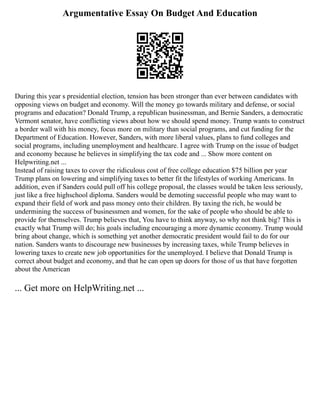 Argumentative Essay On Budget And Education
During this year s presidential election, tension has been stronger than ever between candidates with
opposing views on budget and economy. Will the money go towards military and defense, or social
programs and education? Donald Trump, a republican businessman, and Bernie Sanders, a democratic
Vermont senator, have conflicting views about how we should spend money. Trump wants to construct
a border wall with his money, focus more on military than social programs, and cut funding for the
Department of Education. However, Sanders, with more liberal values, plans to fund colleges and
social programs, including unemployment and healthcare. I agree with Trump on the issue of budget
and economy because he believes in simplifying the tax code and ... Show more content on
Helpwriting.net ...
Instead of raising taxes to cover the ridiculous cost of free college education $75 billion per year
Trump plans on lowering and simplifying taxes to better fit the lifestyles of working Americans. In
addition, even if Sanders could pull off his college proposal, the classes would be taken less seriously,
just like a free highschool diploma. Sanders would be demoting successful people who may want to
expand their field of work and pass money onto their children. By taxing the rich, he would be
undermining the success of businessmen and women, for the sake of people who should be able to
provide for themselves. Trump believes that, You have to think anyway, so why not think big? This is
exactly what Trump will do; his goals including encouraging a more dynamic economy. Trump would
bring about change, which is something yet another democratic president would fail to do for our
nation. Sanders wants to discourage new businesses by increasing taxes, while Trump believes in
lowering taxes to create new job opportunities for the unemployed. I believe that Donald Trump is
correct about budget and economy, and that he can open up doors for those of us that have forgotten
about the American
... Get more on HelpWriting.net ...
 
