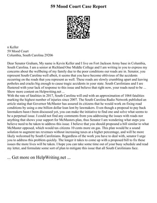 59 Mood Court Case Report
n Keller
59 Mood Court
Columbia, South Carolina 29206
Dear Senator Graham, My name is Kevin Keller and I live on Fort Jackson Army base in Columbia,
South Carolina. I am a senior at Richland One Middle College and I am writing to you to express my
concerns about the wellbeing of my family due to the poor conditions our roads are in. Senator, you
represent South Carolina well albeit, it seems that you have become oblivious of the accidents
occurring on the roads that you represent as well. These roads are slowly crumbling apart and leaving
potholes and cracks big enough to cause tragic accidents in your state. South Carolinians and I are
flustered with your lack of response to this issue and believe that right now, your roads need to be ...
Show more content on Helpwriting.net ...
With the rate of fatalities in 2017, South Carolina will end with an approximation of 1064 fatalities
marking the highest number of injuries since 2007. The South Carolina Radio Network published an
article stating that Governor McMaster has assured its citizens that he would work on fixing road
conditions by using a one billion dollar loan lent by lawmakers. Even though a proposal to pay back
lawmakers hasn t been discussed yet, you can make the initiative to find one and solve what seems to
be a perpetual issue. I could not find any comments from you addressing the issues with roads nor
anything that shows your support for McMasters plan, thus Senator I am wondering what steps you
believe need to be taken to address this issue. I believe that you should propound a bill similar to what
McMaster opposed, which would tax citizens 10 cents more on gas. This plan would be a sound
solution to augment tax revenues without increasing taxes at a higher percentage, and will be more
likely welcomed by South Carolinians. Regardless of the work you have to deal with, senator I urge
you to address this problem quickly. The longer it takes to come up with a proposed bill to fix these
issues the more lives will be taken. I hope you can take some time out of your busy schedule and read
my letter, and formulate some sort of plan to mitigate this issue that all South Carolinians face.
... Get more on HelpWriting.net ...
 