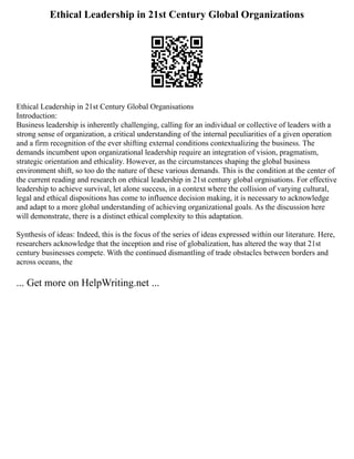 Ethical Leadership in 21st Century Global Organizations
Ethical Leadership in 21st Century Global Organisations
Introduction:
Business leadership is inherently challenging, calling for an individual or collective of leaders with a
strong sense of organization, a critical understanding of the internal peculiarities of a given operation
and a firm recognition of the ever shifting external conditions contextualizing the business. The
demands incumbent upon organizational leadership require an integration of vision, pragmatism,
strategic orientation and ethicality. However, as the circumstances shaping the global business
environment shift, so too do the nature of these various demands. This is the condition at the center of
the current reading and research on ethical leadership in 21st century global orgnisations. For effective
leadership to achieve survival, let alone success, in a context where the collision of varying cultural,
legal and ethical dispositions has come to influence decision making, it is necessary to acknowledge
and adapt to a more global understanding of achieving organizational goals. As the discussion here
will demonstrate, there is a distinct ethical complexity to this adaptation.
Synthesis of ideas: Indeed, this is the focus of the series of ideas expressed within our literature. Here,
researchers acknowledge that the inception and rise of globalization, has altered the way that 21st
century businesses compete. With the continued dismantling of trade obstacles between borders and
across oceans, the
... Get more on HelpWriting.net ...
 