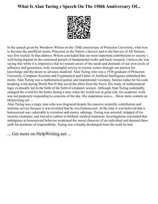 What Is Alan Turing s Speech On The 150th Anniversary Of...
In the speech given by Woodrow Wilson on the 150th anniversary of Princeton University, what was
to become the unofficial motto, Princeton in the Nation s Service and in the Service of All Nations,
was first recited. In that address, Wilson concluded that our most important contributions to society s
well being depend on the continued pursuit of fundamental truths and basic research. I believe he was
saying that while it is imperative that we remain aware of the needs and demands of our own circle of
influence and generation, truly meaningful service to society comes through our passion for
knowledge and the desire to advance mankind. Alan Turing who was a 1938 graduate of Princeton
University, Computer Scientist and Cryptanalyst and Father of Artificial Intelligence embodied this
motto. Alan Turing was a mathematical genius and inspirational visionary, famous today for his code
breaking work during World War II that saved the allies from the Nazis. His study of mathematical
logic eventually led to the birth of the field of computer science. Although Alan Turing undeniably
changed the world for the better during a time when the world was at great risk, his academic work
was not purposely responding to concerns of the day. His inspiration was a ... Show more content on
Helpwriting.net ...
Alan Turing was a tragic man who was disgraced despite his massive scientific contribution and
wartime service because it was revealed that he was homosexual. At the time it was believed that a
homosexual was vulnerable to extortion and enemy sabotage. Turing was arrested, stripped of his
security clearance, and forced to submit to barbaric medical treatment. Investigations concluded that
indulgence in homosexual behavior weakened the moral character of an individual and deemed them
unfit for positions of responsibility. Turing was virtually discharged from the work he had
... Get more on HelpWriting.net ...
 