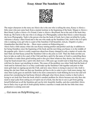 Essay About The Sunshine Club
The major characters in the story are Alexis she is the one who is telling the story, Kasey is Alexis s
little sister who just came back from a mental institute in the beginning of the book. Megan is Alexis s
Best friend, Lydia is Alexis s Ex Friend, Carter is Alexis s Boyfriend, but at the end of the book they
break up, Ms.Farrin is the one who is in charge of a Photography contest that Alexis s enters because
she loves Photography. Tashi is the person who has the book of Aralt, but is later on killed by Lydia,
Adrienne is Kasey s Best friend and is the one who made up the Sunshine Club, Aralt is the evil spirit
who is making every girl who is a part of the Sunshine Club beautiful, rich,etc. Elspeth is Lydia s
Grandmother that died, but she ... Show more content on Helpwriting.net ...
Alexis feels a little uneasy when she sees Kasey turning prettier and prettier each day in addition to
her being friendless since the beginning of the book and the next thing you Kasey is in the middle of
the popular girls. Alexis is really suspicious about how Kasey changed in only a matter of weeks she
later finds out that Kasey joined the Sunshine Club so she joins as well. Than she finds out that you
have to take an oath to be a part of the Club and that a spirit by the name of Aralt is controlling these
girls bodies to make them good looking and to also give them whatever they desire, but Alexis can t
wrap her head around why a spirit who died over a 100 years ago would want to help these girls, along
with how he doesn t get anything in return. The cause of the problem was when Tashi had the book of
Aralt and let Adrienne have it so they could make up the Sunshine Club together and prior to that
more girls kept on signing up join the Club, and now since Alexis is trying to uncover why Aralt is
doing this she later finds out that one Sunshine girl has to die in order to give Aralt more energy, but
since then Lydia goes on and kills Tashi to be more connected to Aralt thinking he loves her and will
protect her considering her bad home lifestyle although what Alexis doesn t realise is that Lydia is
trying to set Aralt free from the book which is another problem for Alexis because not only does she
need to stop Lydia from setting an evil spirit out of a book, but she has to save a girl from getting
herself killed just so all the Sunshine girl can be rich, beautiful, healthy, and also controlled, Alexis
has to find a way to get rid of Aralt quickly before a sacrifice is made and she has little time since
graduation is coming soon and
... Get more on HelpWriting.net ...
 