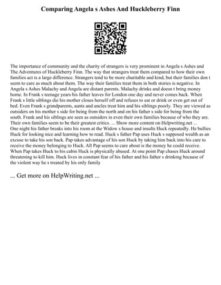 Comparing Angela s Ashes And Huckleberry Finn
The importance of community and the charity of strangers is very prominent in Angela s Ashes and
The Adventures of Huckleberry Finn. The way that strangers treat them compared to how their own
families act is a large difference. Strangers tend to be more charitable and kind, but their families don t
seem to care as much about them. The way their families treat them in both stories is negative. In
Angela s Ashes Malachy and Angela are distant parents. Malachy drinks and doesn t bring money
home. In Frank s teenage years his father leaves for London one day and never comes back. When
Frank s little siblings die his mother closes herself off and refuses to eat or drink or even get out of
bed. Even Frank s grandparents, aunts and uncles treat him and his siblings poorly. They are viewed as
outsiders on his mother s side for being from the north and on his father s side for being from the
south. Frank and his siblings are seen as outsiders in even their own families because of who they are.
Their own families seem to be their greatest critics. ... Show more content on Helpwriting.net ...
One night his father breaks into his room at the Widow s house and insults Huck repeatedly. He bullies
Huck for looking nice and learning how to read. Huck s father Pap uses Huck s supposed wealth as an
excuse to take his son back. Pap takes advantage of his son Huck by taking him back into his care to
receive the money belonging to Huck. All Pap seems to care about is the money he could receive.
When Pap takes Huck to his cabin Huck is physically abused. At one point Pap chases Huck around
threatening to kill him. Huck lives in constant fear of his father and his father s drinking because of
the violent way he s treated by his only family
... Get more on HelpWriting.net ...
 