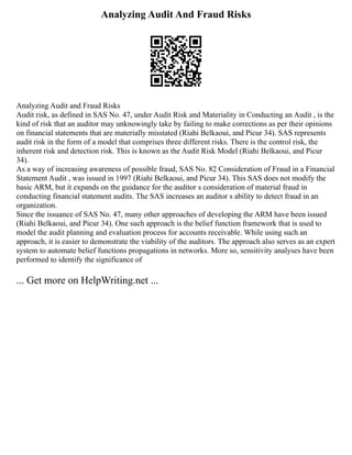 Analyzing Audit And Fraud Risks
Analyzing Audit and Fraud Risks
Audit risk, as defined in SAS No. 47, under Audit Risk and Materiality in Conducting an Audit , is the
kind of risk that an auditor may unknowingly take by failing to make corrections as per their opinions
on financial statements that are materially misstated (Riahi Belkaoui, and Picur 34). SAS represents
audit risk in the form of a model that comprises three different risks. There is the control risk, the
inherent risk and detection risk. This is known as the Audit Risk Model (Riahi Belkaoui, and Picur
34).
As a way of increasing awareness of possible fraud, SAS No. 82 Consideration of Fraud in a Financial
Statement Audit , was issued in 1997 (Riahi Belkaoui, and Picur 34). This SAS does not modify the
basic ARM, but it expands on the guidance for the auditor s consideration of material fraud in
conducting financial statement audits. The SAS increases an auditor s ability to detect fraud in an
organization.
Since the issuance of SAS No. 47, many other approaches of developing the ARM have been issued
(Riahi Belkaoui, and Picur 34). One such approach is the belief function framework that is used to
model the audit planning and evaluation process for accounts receivable. While using such an
approach, it is easier to demonstrate the viability of the auditors. The approach also serves as an expert
system to automate belief functions propagations in networks. More so, sensitivity analyses have been
performed to identify the significance of
... Get more on HelpWriting.net ...
 