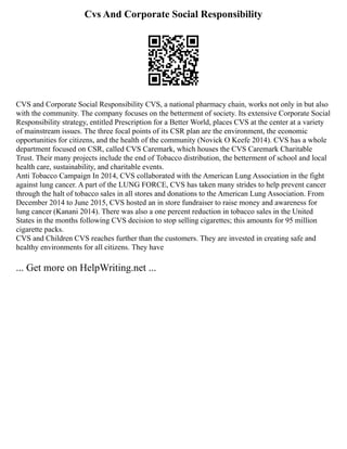 Cvs And Corporate Social Responsibility
CVS and Corporate Social Responsibility CVS, a national pharmacy chain, works not only in but also
with the community. The company focuses on the betterment of society. Its extensive Corporate Social
Responsibility strategy, entitled Prescription for a Better World, places CVS at the center at a variety
of mainstream issues. The three focal points of its CSR plan are the environment, the economic
opportunities for citizens, and the health of the community (Novick O Keefe 2014). CVS has a whole
department focused on CSR, called CVS Caremark, which houses the CVS Caremark Charitable
Trust. Their many projects include the end of Tobacco distribution, the betterment of school and local
health care, sustainability, and charitable events.
Anti Tobacco Campaign In 2014, CVS collaborated with the American Lung Association in the fight
against lung cancer. A part of the LUNG FORCE, CVS has taken many strides to help prevent cancer
through the halt of tobacco sales in all stores and donations to the American Lung Association. From
December 2014 to June 2015, CVS hosted an in store fundraiser to raise money and awareness for
lung cancer (Kanani 2014). There was also a one percent reduction in tobacco sales in the United
States in the months following CVS decision to stop selling cigarettes; this amounts for 95 million
cigarette packs.
CVS and Children CVS reaches further than the customers. They are invested in creating safe and
healthy environments for all citizens. They have
... Get more on HelpWriting.net ...
 