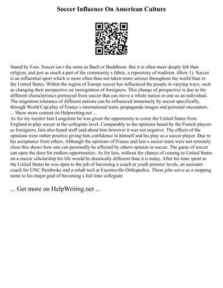 Soccer Influence On American Culture
Stated by Foer, Soccer isn t the same as Bach or Buddhism. But it is often more deeply felt than
religion, and just as much a part of the community s fabric, a repository of tradition. (How 1). Soccer
is an influential sport which is more often than not taken more serious throughout the world than in
the United States. Within the region of Europe soccer has influenced the people in varying ways, such
as changing their perspective on immigration of foreigners. This change of perspective is due to the
different characteristics portrayed from soccer that can move a whole nation or one as an individual.
The migration tolerance of different nations can be influenced immensely by soccer specifically,
through World Cup play of France s international team, propaganda images and personal encounters.
... Show more content on Helpwriting.net ...
As for my mentor Iain Langstone he was given the opportunity to come the United States from
England to play soccer at the collegiate level. Comparably to the opinions heard by the French players
as foreigners, Iain also heard stuff said about him however it was not negative. The effects of the
opinions were rather positive giving him confidence in himself and his play as a soccer player. Due to
his acceptance from others. Although the opinions of France and Iain s soccer team were not remotely
close this shows how one can personally be affected by others opinion in soccer. The game of soccer
can open the door for endless opportunities. As for Iain, without the chance of coming to United States
on a soccer scholarship his life would be drastically different than it is today. After his time spent in
the United States he was open to the job of becoming a coach at youth premier levels, an assistant
coach for UNC Pembroke and a rehab tech at Fayetteville Orthopedics. These jobs serve as a stepping
stone to his major goal of becoming a full time collegiate
... Get more on HelpWriting.net ...
 
