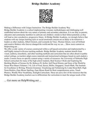 Bridge Builder Academy
Making a Difference with Unique Instruction: The Bridge Builder Academy Way
Bridge Builder Academy is a school implementing visionary methodologies and challenging well
established notions about the very nature of primary and secondary education. It is our duty as parents,
educators and community members to cultivate our children s minds to their fullest potential, as they
will lead us into a productive, progressive future. At Bridge Builder Academy, we strongly believe that
students with any unique learning style or social emotional concern are as likely to be tomorrow s
leaders as other students, Albert Einstein, and Leonardo da Vinci, Thomas Edison, were all brilliant
and creative thinkers who forever changed the world and the way we see ... Show more content on
Helpwriting.net ...
We offer a wide variety of courses constructed within a self paced curriculum and implemented by a
staff highly trained in diverse teaching methods. Bridge Builder Academy students benefit from
visual, auditory, kinesthetic, and other teaching methods and curriculum that are often absent in public
school settings, as teachers adapt course materials and instructional techniques based on each student s
needs. Courses focus on specific content using a variety of resources: the University of Nebraska High
School curriculum for many of the high school students, Real Science 4 Kids and Exploring the
Building Blocks of Science by Dr. Rebecca W. Keller, Self Paced History and Story of the World by
Susan Wise Bauer (Volumes 1 4), Life of Fred, Saxon, Shiller, Singapore, Touch Math, The Institute
for Excellence in Writing, Winston Grammar, Visualizing and Verbalizing by Linda Mood Bell, High
Noon Reafers, Zane Bloser Spelling, Zane Bloser Read for Real comprehension series, Touch
Phonics, Wordly Wise Vocabulary, Sonlight Curriculum. These are just a few of the resources that the
Bridge Builder Academy teachers use to differentiate the curriculum to meet the unique needs of the
... Get more on HelpWriting.net ...
 