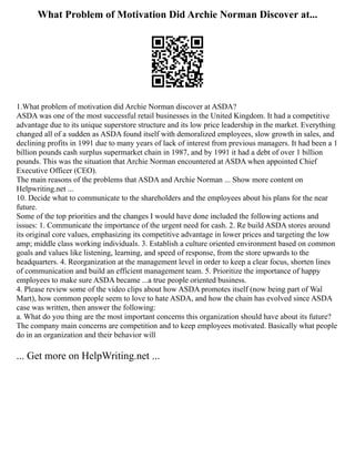 What Problem of Motivation Did Archie Norman Discover at...
1.What problem of motivation did Archie Norman discover at ASDA?
ASDA was one of the most successful retail businesses in the United Kingdom. It had a competitive
advantage due to its unique superstore structure and its low price leadership in the market. Everything
changed all of a sudden as ASDA found itself with demoralized employees, slow growth in sales, and
declining profits in 1991 due to many years of lack of interest from previous managers. It had been a 1
billion pounds cash surplus supermarket chain in 1987, and by 1991 it had a debt of over 1 billion
pounds. This was the situation that Archie Norman encountered at ASDA when appointed Chief
Executive Officer (CEO).
The main reasons of the problems that ASDA and Archie Norman ... Show more content on
Helpwriting.net ...
10. Decide what to communicate to the shareholders and the employees about his plans for the near
future.
Some of the top priorities and the changes I would have done included the following actions and
issues: 1. Communicate the importance of the urgent need for cash. 2. Re build ASDA stores around
its original core values, emphasizing its competitive advantage in lower prices and targeting the low
amp; middle class working individuals. 3. Establish a culture oriented environment based on common
goals and values like listening, learning, and speed of response, from the store upwards to the
headquarters. 4. Reorganization at the management level in order to keep a clear focus, shorten lines
of communication and build an efficient management team. 5. Prioritize the importance of happy
employees to make sure ASDA became ...a true people oriented business.
4. Please review some of the video clips about how ASDA promotes itself (now being part of Wal
Mart), how common people seem to love to hate ASDA, and how the chain has evolved since ASDA
case was written, then answer the following:
a. What do you thing are the most important concerns this organization should have about its future?
The company main concerns are competition and to keep employees motivated. Basically what people
do in an organization and their behavior will
... Get more on HelpWriting.net ...
 