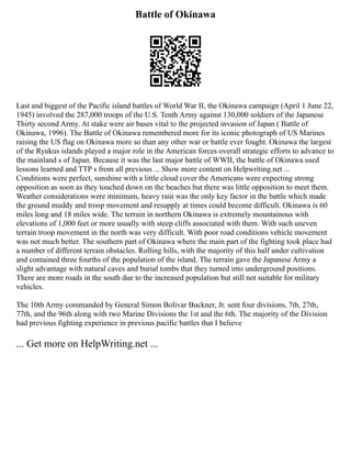 Battle of Okinawa
Last and biggest of the Pacific island battles of World War II, the Okinawa campaign (April 1 June 22,
1945) involved the 287,000 troops of the U.S. Tenth Army against 130,000 soldiers of the Japanese
Thirty second Army. At stake were air bases vital to the projected invasion of Japan ( Battle of
Okinawa, 1996). The Battle of Okinawa remembered more for its iconic photograph of US Marines
raising the US flag on Okinawa more so than any other war or battle ever fought. Okinawa the largest
of the Ryukus islands played a major role in the American forces overall strategic efforts to advance to
the mainland s of Japan. Because it was the last major battle of WWII, the battle of Okinawa used
lessons learned and TTP s from all previous ... Show more content on Helpwriting.net ...
Conditions were perfect, sunshine with a little cloud cover the Americans were expecting strong
opposition as soon as they touched down on the beaches but there was little opposition to meet them.
Weather considerations were minimum, heavy rain was the only key factor in the battle which made
the ground muddy and troop movement and resupply at times could become difficult. Okinawa is 60
miles long and 18 miles wide. The terrain in northern Okinawa is extremely mountainous with
elevations of 1,000 feet or more usually with steep cliffs associated with them. With such uneven
terrain troop movement in the north was very difficult. With poor road conditions vehicle movement
was not much better. The southern part of Okinawa where the main part of the fighting took place had
a number of different terrain obstacles. Rolling hills, with the majority of this half under cultivation
and contained three fourths of the population of the island. The terrain gave the Japanese Army a
slight advantage with natural caves and burial tombs that they turned into underground positions.
There are more roads in the south due to the increased population but still not suitable for military
vehicles.
The 10th Army commanded by General Simon Bolivar Buckner, Jr. sent four divisions, 7th, 27th,
77th, and the 96th along with two Marine Divisions the 1st and the 6th. The majority of the Division
had previous fighting experience in previous pacific battles that I believe
... Get more on HelpWriting.net ...
 