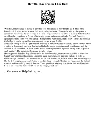 How Bill Has Breached The Duty
With this, the existence of a duty of care has been proven and is now time to see if it has been
breached. It is up to Arthur to show Bill has breached the duty . To do so he will need to prove a
reasonable man would have not acted in the same way. The test is objective in a sense that Bill s skill
would not be considered in favour of those of a man who is presumed to be free both from over
apprehension and from over confidence . Bill ignored a warning saying no HGVs should be crossing
the bridge, it can be argued that no reasonable person would do this.
Moreover, seeing as Bill is a professional, the case of Maynard could be used to further support Arthur
s claim. In this case, it was held that it should also be shown no professional would agree with the
conduct of the defendant. In other words, would another policeman agree on letting an HGV pass in
such weather? The answer to this would arguably be no.
Having proven there is a duty of care and it has been breached, the next step would be to show the
breach was what caused damages. Causation has 2 main elements legal and factual. In order to
establish legal causation, one must use the but for test. In our case, the test would look something like,
But for Bill s negligence, would Arthur s accident have occurred. This test only questions the facts of
the case and is relatively straight forward. Thus, ignoring everything else, no, Arthur would not have
been in an accident if he had not been on the bridge, which Bill
... Get more on HelpWriting.net ...
 