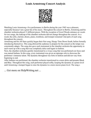 Louis Armstrong Concert Analysis
Watching Louis Armstrong s live performance in Berlin during the year 1965 was a pleasure,
especially because I am a great fan of his music. Throughout the concert in Berlin, Armstrong and his
chamber orchestra played 13 different pieces. With the exception of Jewel Woods entrance on vocals
for two songs, the makeup of the chamber orchestra did not change throughout the concert. As a
result, the cello, clarinet, drums, piano, trombone, and trumpet remained vital parts of each song
throughout the concert.
Armstrong and his All Stars quickly began their first song, Sleepy Time Down South, before formally
introducing themselves. This song allowed the audience to prepare for the concert as the tempo was
consistently adagio. The song also gave each instrument in the chamber orchestra the opportunity to
each warm up with a song that was completely dolce and legato in fashion.
Next, the chamber orchestra quickly transitioned to a vivace song that was performed con fuoco and
was named Indiana. In this song, every instrument was given an uptempo solo to showcase the
performer s immense talent. The dynamic throughout was forte in fashion and did not vary from
beginning to end.
After Indiana was performed, the chamber orchestra transitioned to a more dolce and pesante Black
and Blue. Throughout this song, each performer played softly, keeping the dynamic at a piano level
until Armstrong s trumpet began to raise the dynamic to a more mezzo piano level. The song s
... Get more on HelpWriting.net ...
 