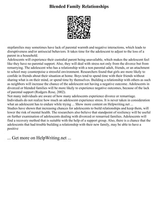 Blended Family Relationships
stepfamilies may sometimes have lack of parental warmth and negative interactions, which leads to
disruptiveness and/or antisocial behaviors. It takes time for the adolescent to adjust to the loss of a
parent in a household.
Adolescents will experience their custodial parent being unavailable, which makes the adolescent feel
like they have no parental support. Also, they will deal with stress not only from the divorce but from
remarrying. The adolescent who has a relationship with a non parental adult, friends, or an attachment
to school may counterpoise a stressful environment. Researchers found that girls are more likely to
confide in friends about their situation at home. Boys tend to spend time with their friends without
sharing what is on their mind, or spend time by themselves. Building a relationship with others as such
as neighbors will increase the chance of the adolescent not having a negative outcome. Adolescents in
divorced or blended families will be more likely to experience negative outcomes, because of the lack
of parental support (Rodgers Rose, 2002).
Not many individuals are aware of how many adolescents experience divorce or remarriage.
Individuals do not realize how much an adolescent experience stress. It is never taken in consideration
what an adolescent has to endure while trying ... Show more content on Helpwriting.net ...
Studies have shown that increasing chances for adolescents to build relationships and keep them, will
lower the risk of mental health. The researchers also believe that standpoint of resiliency will be useful
on further examination of adolescents dealing with divorced or remarried families. Adolescents will
find a recovery method that is suitable with the help of a support group. Also, there is a chance that the
adolescents that had trouble building a relationship with their new family, may be able to have a
positive
... Get more on HelpWriting.net ...
 