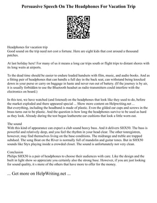 Persuasive Speech On The Headphones For Vacation Trip
Headphones for vacation trip
Good sound on the trip need not cost a fortune. Here are eight kids that cost around a thousand
patches.
At last holiday here! For many of us it means a long car trips south or flight trips to distant shores with
its long waits at airports.
To the dead time should be easier to endure loaded handsets with film, music, and audio books. And as
a fitting pair of headphones that can handle a full day in the back seat, can withstand being knocked
down in your purse or carry on baggage in haste and never run out of battery. (If the journey is by air,
it is usually forbidden to use the Bluetooth headset as radio transmitters could interfere with the
electronics on board.)
In this test, we have watched (and listened) on the headphones that look like they used to do, before
the market exploded and there appeared special ... Show more content on Helpwriting.net ...
But everything, including the headband is made of plastic. Even the gilded ear cups and screws in the
brass turns out to be plastic. And the question is how long the headphones survive to be used as hard
as they look. Already during the test began leatherette ear cushions that look a little worn out.
The sound
With this kind of appearance can expect a club sound heavy bass. And it delivers SHX50. The bass is
powerful and relatively deep, and you feel the rhythm in your head clear. The other tonregistren,
however, may find themselves living on the base conditions. The midrange and treble are trapped
subdued. The song Boat on the River is normally full of mandolin and guitar tones. But in SHX50
sounds like Styx playing inside a crowded closet. The sound is unfortunately not very clean.
Conclusion
Philips SHX50 is a pair of headphones to choose their audiences with care. Like the design and the
built in light show so appreciate you certainly also the strong base. However, if you are just looking
for sound quality, it s more of the others that have more to offer for the money.
... Get more on HelpWriting.net ...
 