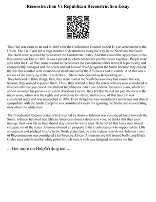 Reconstruction Vs Republican Reconstruction Essay
The Civil war came to an end in 1865 after the Confederate General Robert E. Lee surrendered to the
Union. The Civil War left a huge number of destructions along the way in the North and the South.
The North were required to reconstruct the Confederate States. And that caused the appearance of the
Reconstruction Era in 1865. It was a period in which Americans put the pieces together . People were
split after the Civil War, some wanted to reconstruct the Confederate states where it is politically and
economically damaged and the others wanted to have revenge against the South because they caused
the war that resulted with memories of death and suffer the Americans had to endure. And that was a
reason of the emerging of the Presidential ... Show more content on Helpwriting.net ...
They believed in three things, first, they were mad at the South because they had caused the war.
Second, they wanted to punish them. Third, they wanted to help the slaves who are now considered as
freemen after the war ended. the Radical Republicans didn t like Andrew Johnson s plans, which are
almost mirrored his previous president Abraham Lincoln, they felt that he did not pay attention to the
major issue, which was the rights and protection for slaves, and because of that Andrew was
considered weak and was impeached in 1868. Even though he was considered a southerner and should
sympathize with the South except he was considered a racist for ignoring the blacks and consecrating
only about the white men.
The Presidential Reconstruction which was led by Andrew Johnson was considered harsh towards the
South. Johnson believed that African Americans doesn t deserve to vote, he thinks that they can t
manage their own life so they should stay slaves for white men. He believed that black men should
emigrate out of the states. Johnson returned all property to the Confederates who supported the 13th
amendment and pledged loyalty to the North States, but, he didn t return their slaves. Johnson vision
of Reconstruction was considered a fail because African Americans are still treated badly, and Black
Codes were established by white powerful rich men, which was designed to restrict the free
... Get more on HelpWriting.net ...
 