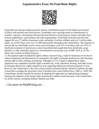 Argumentative Essay On Food Bank Rights
Food banks provide prevailing economic need as a distribution outlet for the federal government
(USDA), and national local food sources. Food banks serve and help create an infrastructure of
member s agencies, food panties that provide food directly to food insecure seniors and other food
insecure populations, soup kitchens and relief organizations. Food banks networks provide food
support for over 37 million Americans yearly including 14 million children and over 3 million older
adults. As of 2015 there were over 15, 000 food pantries throughout the United States. The majority of
seniors that use food banks receive some social assistance, over 41% lived alone, and over 22% of
food bank recipients in food insecure senior households had sought help from food banks, soup
kitchens, or other charitable agencies to feed themselves in the past year (AARP, 2014, p. 29 30). ...
Show more content on Helpwriting.net ...
1). The purpose rights included the right to obtain a decent living, a right for businesses to be free of
unfair competition and dominations by monopolies, the right to adequate medical care and education,
and the right to food, clothing and housing. Although no U.S. Congress adopted these rights,
legislation was expanded to include rights to health care, work, education, housing, and salary levels,
In retrospect Roosevelt s rights required an ever expanding federal government programs to exist.
However, the United states is the only country besides Australia that has refused to embrace the right
to food that is perhaps the most basic form of freedom from want (Chilton Rose, 2009, p. 1209) The
United States should consider the barriers in adopting this approach, by implementing strategies
fostering the adoption of the human rights framework to address food insecurity in the United State
for all her citizens, including children, families and older
... Get more on HelpWriting.net ...
 