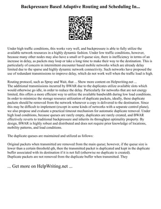 Backpressure Based Adaptive Routing and Scheduling In...
Under high trafﬁc conditions, this works very well, and backpressure is able to fully utilize the
available network resources in a highly dynamic fashion. Under low traffic conditions, however,
because many other nodes may also have a small or 0 queue size, there is inefficiency in terms of an
increase in delay, as packets may loop or take a long time to make their way to the destination. This is
particularly of concern in intermittent encounter based mobile networks which are already delay
limited due to the sparse and highly dynamic network connectivity. Such networks have proposed the
use of redundant transmissions to improve delay, which do not work well when the trafﬁc load is high.
Routing protocol, such as Spray and Wait, that ... Show more content on Helpwriting.net ...
The additional transmissions incurred by BWAR due to the duplicates utilize available slots which
would otherwise go idle, in order to reduce the delay. Particularly for networks that are not energy
limited, this offers a more efﬁcient way to utilize the available bandwidth during low load conditions.
In order to minimize the storage resource utilization of duplicate packets, ideally, these duplicate
packets should be removed from the network whenever a copy is delivered to the destination. Since
this may be difﬁcult to implement (except in some kinds of networks with a separate control plane),
we also propose and evaluate a practical timeout mechanism for automatic duplicate removal. Under
high load conditions, because queues are rarely empty, duplicates are rarely created, and BWAR
effectively reverts to traditional backpressure and inherits its throughput optimality property. By
design, BWAR is highly robust and distributed and does not require prior knowledge of locations,
mobility patterns, and load conditions.
The duplicate queues are maintained and utilized as follows:
Original packets when transmitted are removed from the main queue; however, if the queue size is
lower than a certain threshold qth, then the transmitted packet is duplicated and kept in the duplicate
buffer associated with its destination if it is not full (otherwise no duplicate is created).
Duplicate packets are not removed from the duplicate buffer when transmitted. They
... Get more on HelpWriting.net ...
 