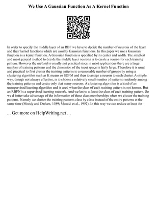 We Use A Gaussian Function As A Kernel Function
In order to specify the middle layer of an RBF we have to decide the number of neurons of the layer
and their kernel functions which are usually Gaussian functions. In this paper we use a Gaussian
function as a kernel function. A Gaussian function is specified by its center and width. The simplest
and most general method to decide the middle layer neurons is to create a neuron for each training
pattern. However the method is usually not practical since in most applications there are a large
number of training patterns and the dimension of the input space is fairly large. Therefore it is usual
and practical to first cluster the training patterns to a reasonable number of groups by using a
clustering algorithm such as K means or SOFM and then to assign a neuron to each cluster. A simple
way, though not always effective, is to choose a relatively small number of patterns randomly among
the training patterns and create only that many neurons. A clustering algorithm is a kind of an
unsupervised learning algorithm and is used when the class of each training pattern is not known. But
an RBFN is a supervised learning network. And we know at least the class of each training pattern. So
we d better take advantage of the information of these class memberships when we cluster the training
patterns. Namely we cluster the training patterns class by class instead of the entire patterns at the
same time (Moody and Darken, 1989; Musavi et al., 1992). In this way we can reduce at least the
... Get more on HelpWriting.net ...
 