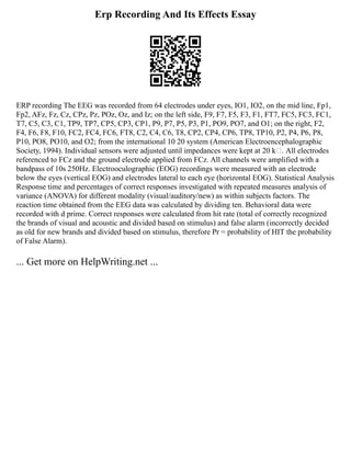 Erp Recording And Its Effects Essay
ERP recording The EEG was recorded from 64 electrodes under eyes, IO1, IO2, on the mid line, Fp1,
Fp2, AFz, Fz, Cz, CPz, Pz, POz, Oz, and Iz; on the left side, F9, F7, F5, F3, F1, FT7, FC5, FC3, FC1,
T7, C5, C3, C1, TP9, TP7, CP5, CP3, CP1, P9, P7, P5, P3, P1, PO9, PO7, and O1; on the right, F2,
F4, F6, F8, F10, FC2, FC4, FC6, FT8, C2, C4, C6, T8, CP2, CP4, CP6, TP8, TP10, P2, P4, P6, P8,
P10, PO8, PO10, and O2; from the international 10 20 system (American Electroencephalographic
Society, 1994). Individual sensors were adjusted until impedances were kept at 20 k. All electrodes
referenced to FCz and the ground electrode applied from FCz. All channels were amplified with a
bandpass of 10s 250Hz. Electrooculographic (EOG) recordings were measured with an electrode
below the eyes (vertical EOG) and electrodes lateral to each eye (horizontal EOG). Statistical Analysis
Response time and percentages of correct responses investigated with repeated measures analysis of
variance (ANOVA) for different modality (visual/auditory/new) as within subjects factors. The
reaction time obtained from the EEG data was calculated by dividing ten. Behavioral data were
recorded with d prime. Correct responses were calculated from hit rate (total of correctly recognized
the brands of visual and acoustic and divided based on stimulus) and false alarm (incorrectly decided
as old for new brands and divided based on stimulus, therefore Pr = probability of HIT the probability
of False Alarm).
... Get more on HelpWriting.net ...
 