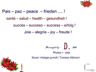 Paix – paz – peace – frieden .... !
santé – salud – health – gesundheit !
succès – succeso – success – erfolg !
Joie – alegría – joy – freude !
Arranged by > 2010
Photos > web
Music >Adagio g-moll / Tomaso Albinoni
bye...