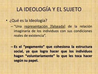 LA IDEOLOGÍA Y EL SUJETO
• ¿Qué es la Ideología?
– “Una representación [falseada] de la relación
imaginaria de los individuos con sus condiciones
reales de existencia”.
– Es el “pegamento” que cohesiona la estructura
social, ya que logra hacer que los individuos
hagan “voluntariamente” lo que les toca hacer
según su papel.

 