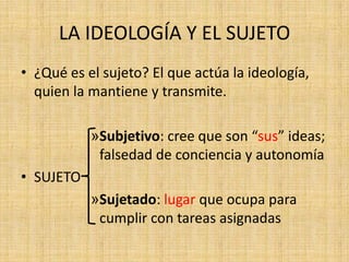LA IDEOLOGÍA Y EL SUJETO
• ¿Qué es el sujeto? El que actúa la ideología,
quien la mantiene y transmite.
»Subjetivo: cree que son “sus” ideas;
falsedad de conciencia y autonomía
• SUJETO
»Sujetado: lugar que ocupa para
cumplir con tareas asignadas

 