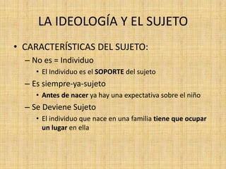 LA IDEOLOGÍA Y EL SUJETO
• CARACTERÍSTICAS DEL SUJETO:
– No es = Individuo
• El Individuo es el SOPORTE del sujeto

– Es siempre-ya-sujeto
• Antes de nacer ya hay una expectativa sobre el niño

– Se Deviene Sujeto
• El individuo que nace en una familia tiene que ocupar
un lugar en ella

 