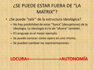 ¿SE PUEDE ESTAR FUERA DE “LA
MATRIX”?
• ¿Se puede “salir” de la estructura ideológica?
– No hay posibilidad de estar “fuera” (desujetarse) de la
ideología. La ideología es lo de “afuera” también.
– El Lenguaje es el mejor ejemplo.
– Se puede conocer cómo opera en uno mismo.
– Se pueden cambiar las representaciones.

LOCURA<-------------------->AUTONOMÍA

 