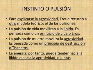 INSTINTO O PULSIÓN
• Para explicarse la agresividad, Freud recurrió a
otro modelo teórico: el de las pulsiones.
• La pulsión de vida movilizan a la libido. Es
pensada como un principio de vida o Eros.
• La pulsión de muerte moviliza la agresividad.
Es pensada como un principio de destrucción
o Thanatos.
• La energía, por tanto, puede tender hacia la
libido o hacia la agresividad, o juntas.

 