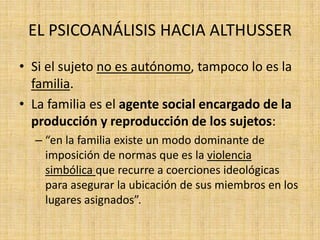 EL PSICOANÁLISIS HACIA ALTHUSSER
• Si el sujeto no es autónomo, tampoco lo es la
familia.
• La familia es el agente social encargado de la
producción y reproducción de los sujetos:
– “en la familia existe un modo dominante de
imposición de normas que es la violencia
simbólica que recurre a coerciones ideológicas
para asegurar la ubicación de sus miembros en los
lugares asignados”.

 