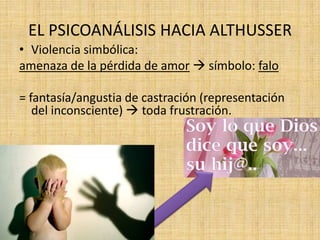EL PSICOANÁLISIS HACIA ALTHUSSER
• Violencia simbólica:
amenaza de la pérdida de amor  símbolo: falo
= fantasía/angustia de castración (representación
del inconsciente)  toda frustración.

 