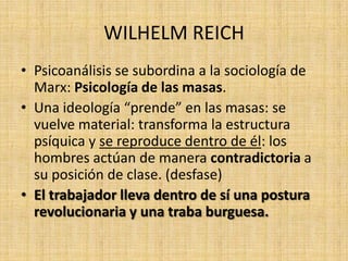 WILHELM REICH
• Psicoanálisis se subordina a la sociología de
Marx: Psicología de las masas.
• Una ideología “prende” en las masas: se
vuelve material: transforma la estructura
psíquica y se reproduce dentro de él: los
hombres actúan de manera contradictoria a
su posición de clase. (desfase)
• El trabajador lleva dentro de sí una postura
revolucionaria y una traba burguesa.

 