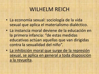 WILHELM REICH
• La economía sexual: sociología de la vida
sexual que aplica el materialismo dialéctico.
• La instancia moral deviene de la educación en
la primera infancia: “de estas medidas
educativas actúan aquellas que van dirigidas
contra la sexualidad del niño”.
• La inhibición moral que surge de la represión
sexual, se aplica en general a toda disposición
a la revuelta.

 