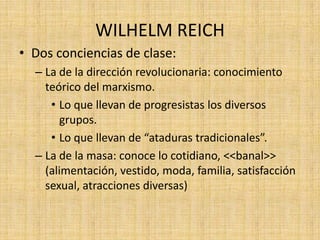 WILHELM REICH
• Dos conciencias de clase:
– La de la dirección revolucionaria: conocimiento
teórico del marxismo.
• Lo que llevan de progresistas los diversos
grupos.
• Lo que llevan de “ataduras tradicionales”.
– La de la masa: conoce lo cotidiano, <<banal>>
(alimentación, vestido, moda, familia, satisfacción
sexual, atracciones diversas)

 