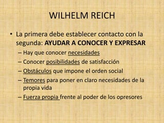 WILHELM REICH
• La primera debe establecer contacto con la
segunda: AYUDAR A CONOCER Y EXPRESAR
– Hay que conocer necesidades
– Conocer posibilidades de satisfacción
– Obstáculos que impone el orden social
– Temores para poner en claro necesidades de la
propia vida
– Fuerza propia frente al poder de los opresores

 